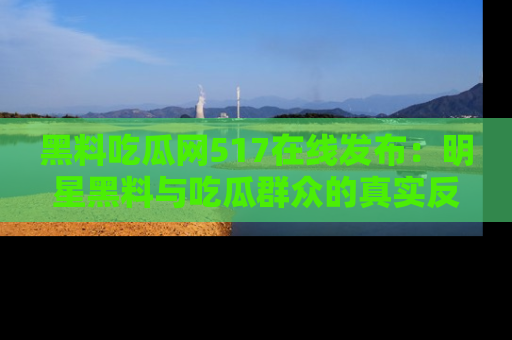 黑料吃瓜网517在线发布:明星黑料与吃瓜群众的真实反应