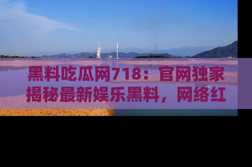 黑料吃瓜网718:官网独家揭秘最新娱乐黑料,网络红人齐聚一堂!