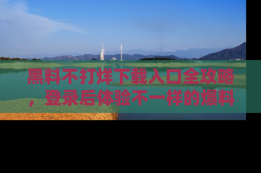 黑料不打烊下载入口全攻略,登录后体验不一样的爆料乐趣!