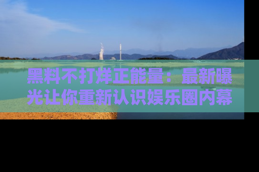 黑料不打烊正能量:最新曝光让你重新认识娱乐圈内幕!