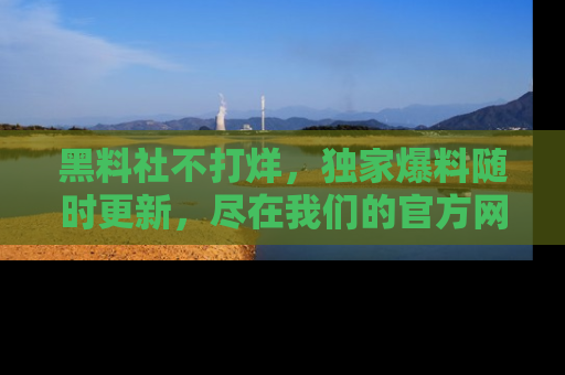 黑料社不打烊,独家爆料随时更新,尽在我们的官方网站网址!