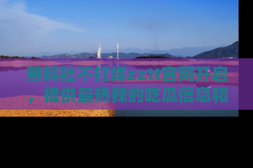 黑料社不打烊zztt官网开启，提供最热辣的吃瓜信息和黑料分享！