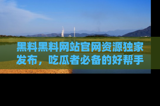 黑料黑料网站官网资源独家发布，吃瓜者必备的好帮手