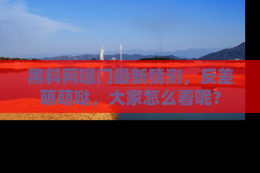 黑料网曝门最新猜测，反差萌萌哒，大家怎么看呢？