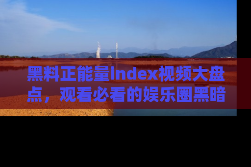 黑料正能量index视频大盘点,观看必看的娱乐圈黑暗与光明!