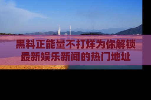 黑料正能量不打烊为你解锁最新娱乐新闻的热门地址