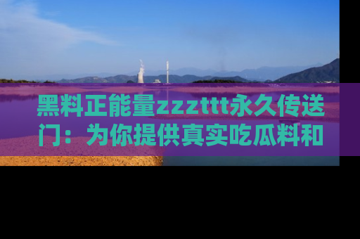 黑料正能量zzzttt永久传送门:为你提供真实吃瓜料和积极向上的能量