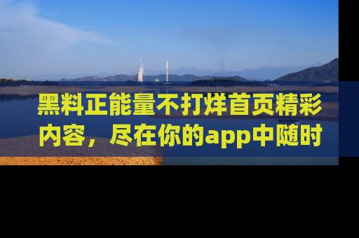 黑料正能量不打烊首页精彩内容,尽在你的app中随时观看