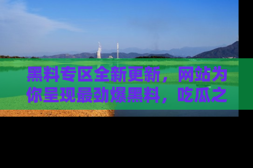 黑料专区全新更新，网站为你呈现最劲爆黑料，吃瓜之旅从这里开始！