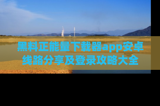 黑料正能量下载器app安卓线路分享及登录攻略大全