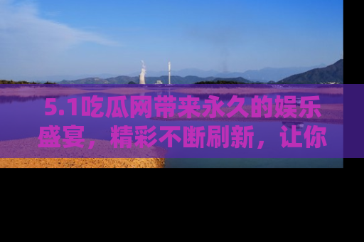 5.1吃瓜网带来永久的娱乐盛宴,精彩不断刷新,让你乐在其中