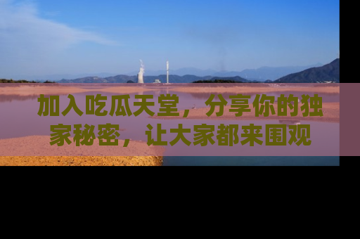 加入吃瓜天堂,分享你的独家秘密,让大家都来围观