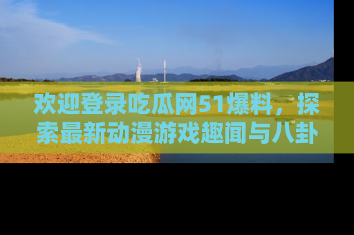 欢迎登录吃瓜网51爆料,探索最新动漫游戏趣闻与八卦!