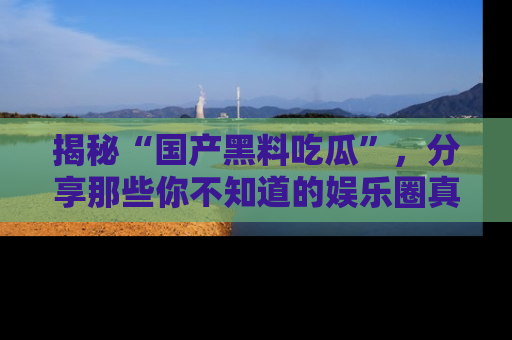 揭秘“国产黑料吃瓜”,分享那些你不知道的娱乐圈真实内幕!