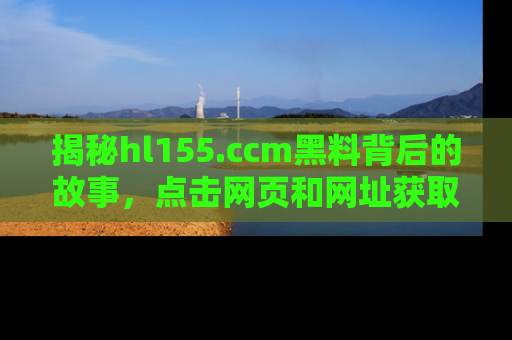 揭秘hl155.ccm黑料背后的故事，点击网页和网址获取第一手资料