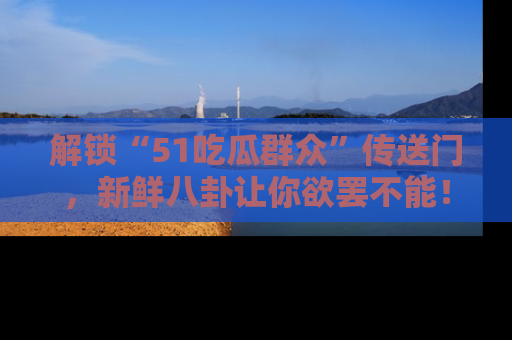 解锁“51吃瓜群众”传送门,新鲜八卦让你欲罢不能!