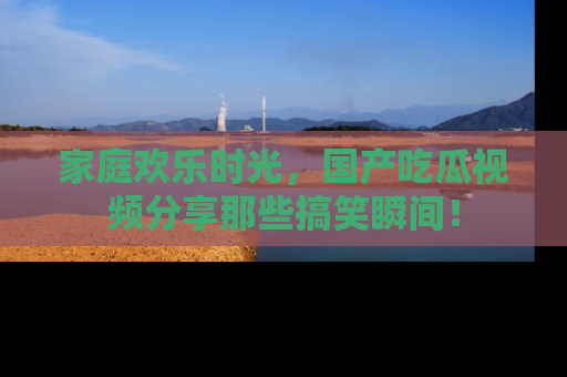 家庭欢乐时光，国产吃瓜视频分享那些搞笑瞬间！