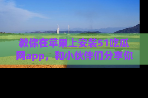 教你在苹果上安装51吃瓜网app，和小伙伴们分享你的吃瓜时刻！