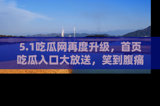 5.1吃瓜网再度升级,首页吃瓜入口大放送,笑到腹痛的秘密等你来!