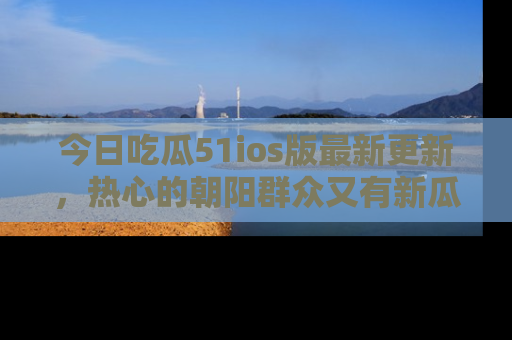 今日吃瓜51ios版最新更新,热心的朝阳群众又有新瓜要分享啦!