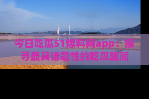今日吃瓜51爆料网app：探寻最具话题性的吃瓜趣闻