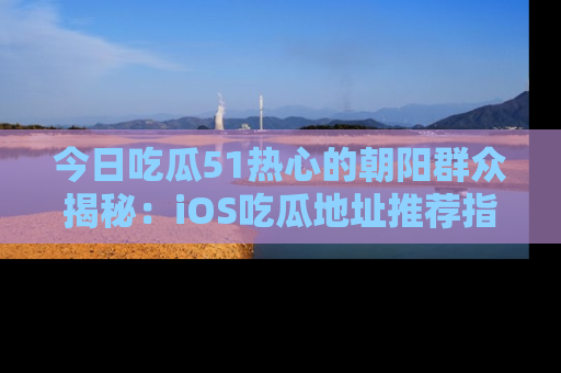 今日吃瓜51热心的朝阳群众揭秘：iOS吃瓜地址推荐指南！