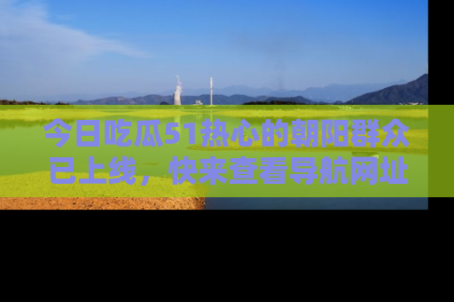今日吃瓜51热心的朝阳群众已上线,快来查看导航网址,获取最新吃瓜资讯!