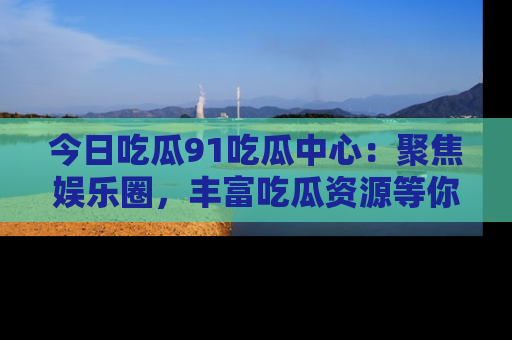 今日吃瓜91吃瓜中心：聚焦娱乐圈，丰富吃瓜资源等你解锁
