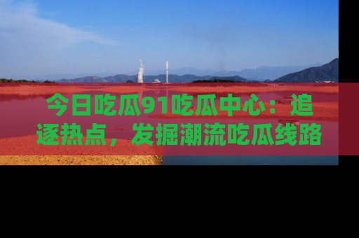 今日吃瓜91吃瓜中心:追逐热点,发掘潮流吃瓜线路!