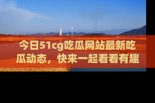 今日51cg吃瓜网站最新吃瓜动态,快来一起看看有趣的事情!