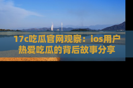 17c吃瓜官网观察:ios用户热爱吃瓜的背后故事分享