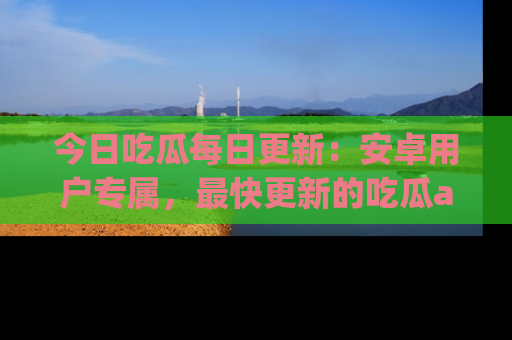 今日吃瓜每日更新:安卓用户专属,最快更新的吃瓜app值得拥有。