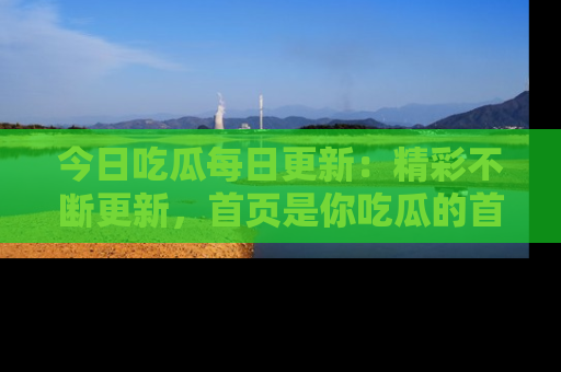 今日吃瓜每日更新:精彩不断更新,首页是你吃瓜的首选!