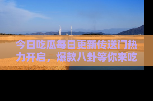 今日吃瓜每日更新传送门热力开启,爆款八卦等你来吃瓜