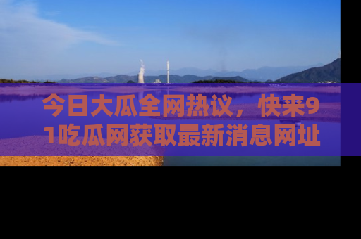 今日大瓜全网热议,快来91吃瓜网获取最新消息网址