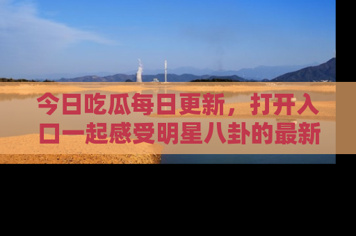 今日吃瓜每日更新,打开入口一起感受明星八卦的最新动态,别说我没告诉你哦!