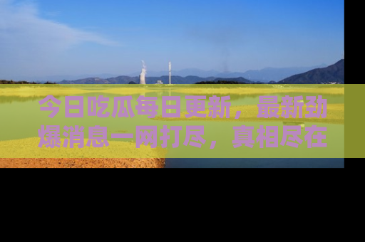 今日吃瓜每日更新,最新劲爆消息一网打尽,真相尽在其中!