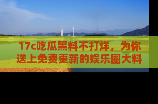 17c吃瓜黑料不打烊,为你送上免费更新的娱乐圈大料!