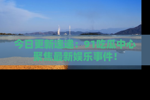 今日更新速递:91吃瓜中心聚焦最新娱乐事件!