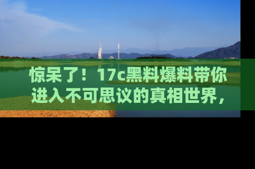 惊呆了!17c黑料爆料带你进入不可思议的真相世界,赶快看链接!