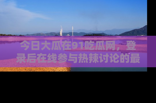 今日大瓜在91吃瓜网,登录后在线参与热辣讨论的最佳去处!