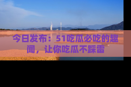今日发布:51吃瓜必吃的趣闻,让你吃瓜不踩雷
