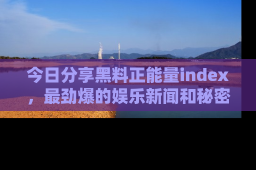 今日分享黑料正能量index,最劲爆的娱乐新闻和秘密等你来发现!