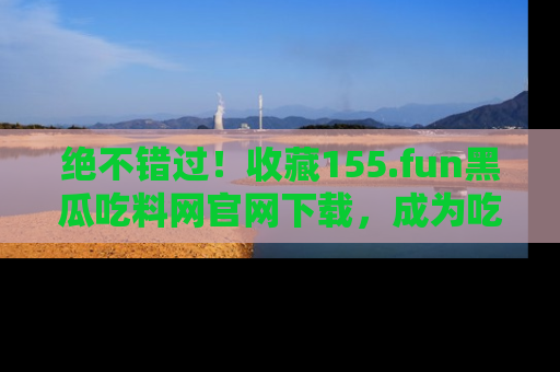绝不错过!收藏155.fun黑瓜吃料网官网下载,成为吃瓜达人!
