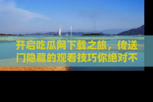 开启吃瓜网下载之旅,传送门隐藏的观看技巧你绝对不能错过!