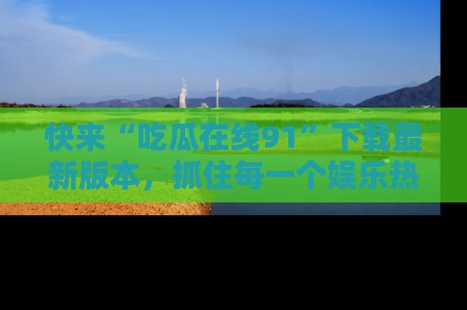 快来“吃瓜在线91”下载最新版本,抓住每一个娱乐热点的精彩瞬间!