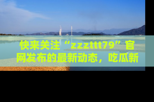 快来关注“zzzttt79”官网发布的最新动态,吃瓜新闻一手掌握,精彩不停!