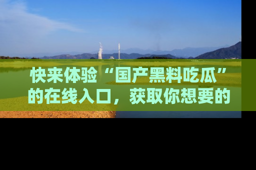 快来体验“国产黑料吃瓜”的在线入口,获取你想要的所有独家黑料!