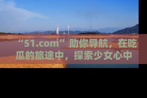 “51.com”助你导航,在吃瓜的旅途中,探索少女心中的小秘密喔!