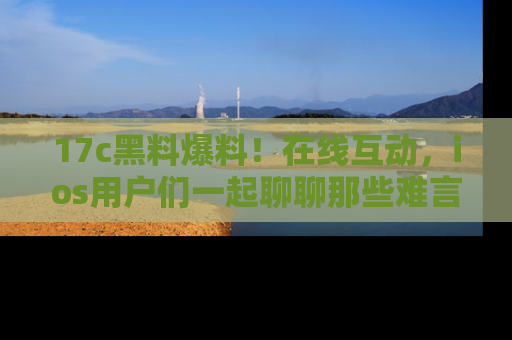 17c黑料爆料!在线互动,ios用户们一起聊聊那些难言之隐吧!